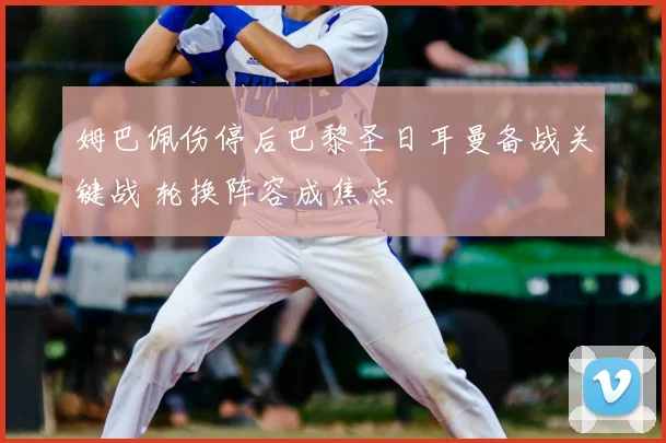 姆巴佩伤停后巴黎圣日耳曼备战关键战 轮换阵容成焦点