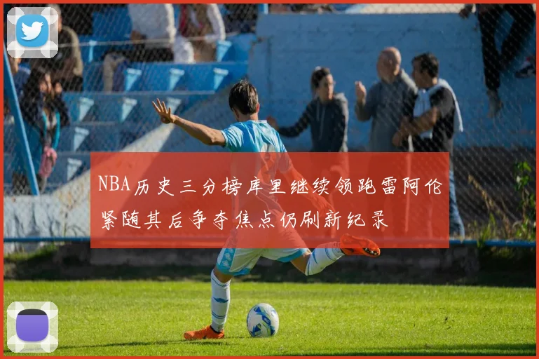 NBA历史三分榜库里继续领跑雷阿伦紧随其后争夺焦点仍刷新纪录