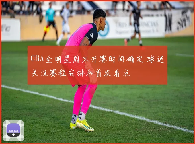 CBA全明星周末开赛时间确定 球迷关注赛程安排和首发看点