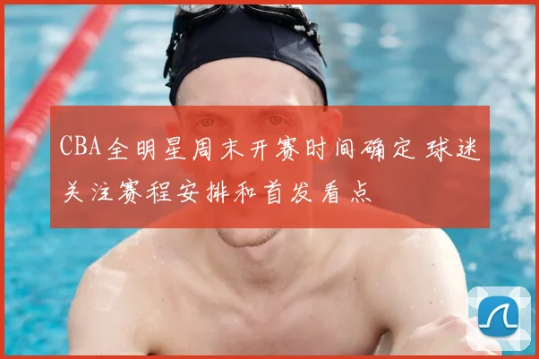 CBA全明星周末开赛时间确定 球迷关注赛程安排和首发看点