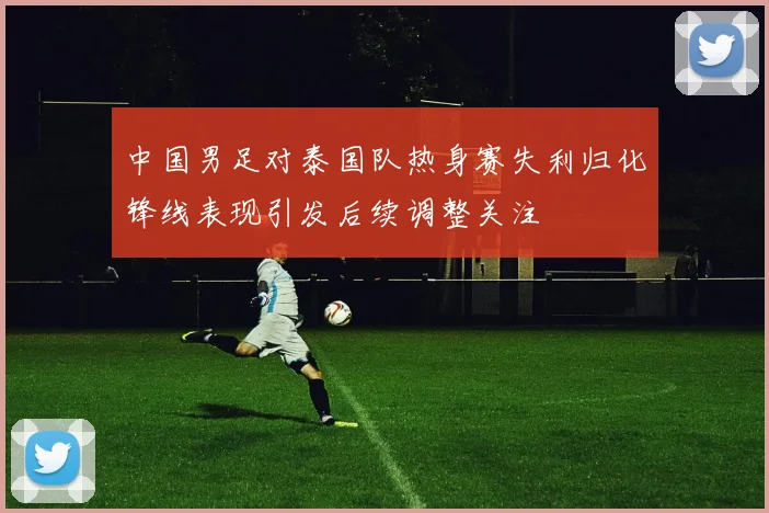 中国男足对泰国队热身赛失利归化锋线表现引发后续调整关注