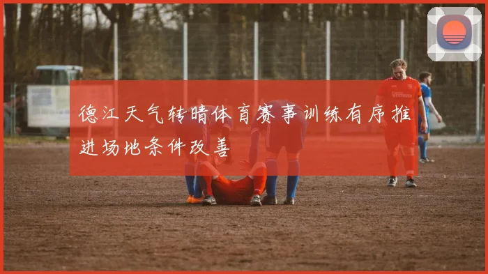 德江天气转晴体育赛事训练有序推进场地条件改善