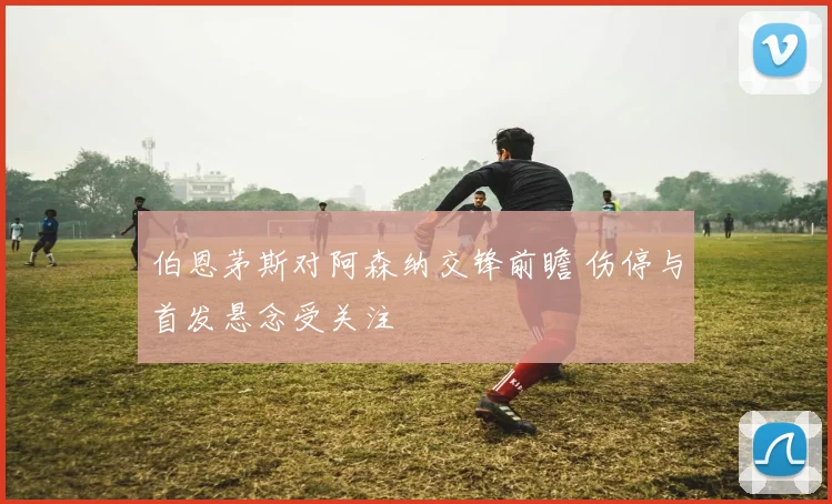 伯恩茅斯对阿森纳交锋前瞻 伤停与首发悬念受关注