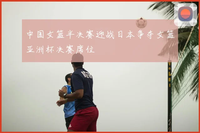中国女篮半决赛迎战日本争夺女篮亚洲杯决赛席位